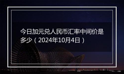 今日加元兑人民币汇率中间价是多少（2024年10月4日）