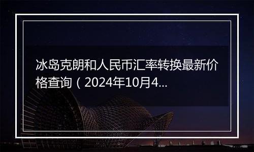 冰岛克朗和人民币汇率转换最新价格查询（2024年10月4日）