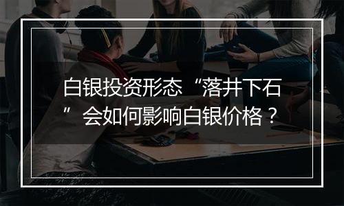 白银投资形态“落井下石”会如何影响白银价格？