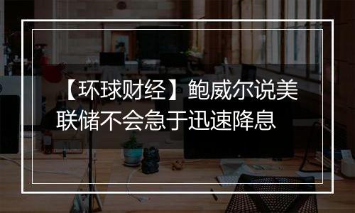 【环球财经】鲍威尔说美联储不会急于迅速降息