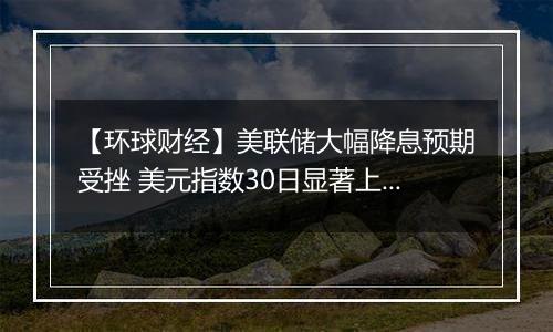 【环球财经】美联储大幅降息预期受挫 美元指数30日显著上涨