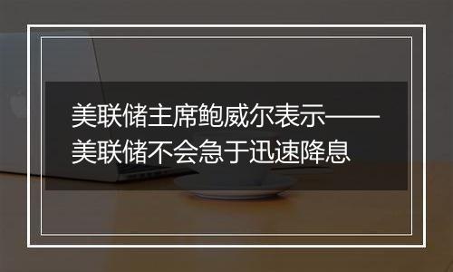 美联储主席鲍威尔表示——美联储不会急于迅速降息