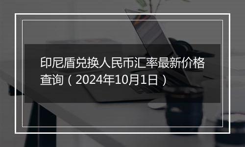 印尼盾兑换人民币汇率最新价格查询（2024年10月1日）