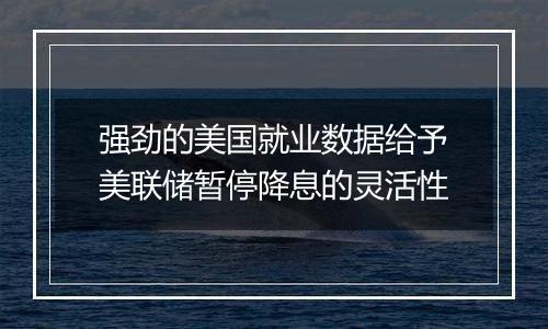 强劲的美国就业数据给予美联储暂停降息的灵活性