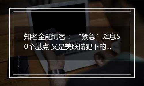 知名金融博客： “紧急”降息50个基点 又是美联储犯下的一个大错