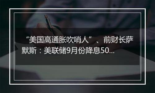 “美国高通胀吹哨人”、前财长萨默斯：美联储9月份降息50个基点是一个错误