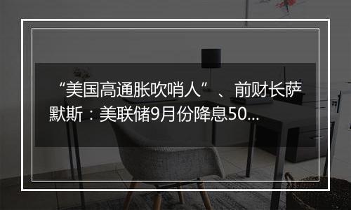 “美国高通胀吹哨人”、前财长萨默斯：美联储9月份降息50个基点是一个错误