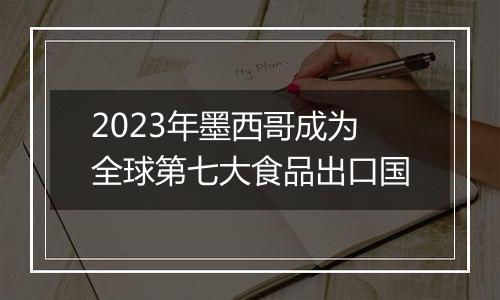 2023年墨西哥成为全球第七大食品出口国