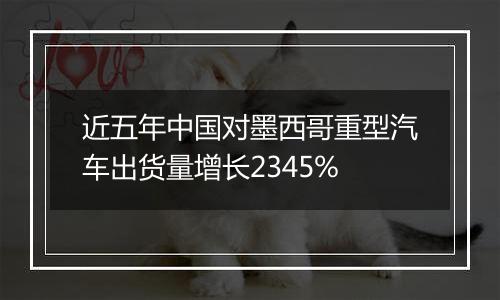 近五年中国对墨西哥重型汽车出货量增长2345%