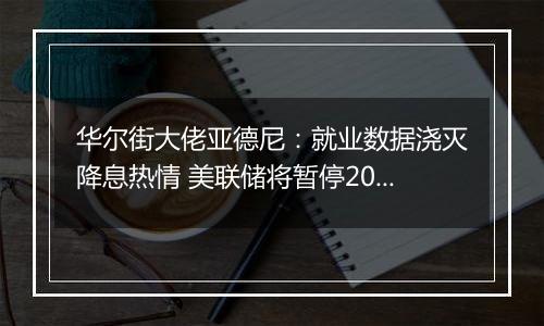 华尔街大佬亚德尼：就业数据浇灭降息热情 美联储将暂停2024年货币宽松