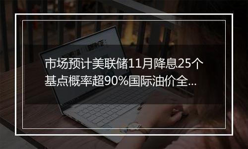 市场预计美联储11月降息25个基点概率超90%国际油价全周累计显著上涨