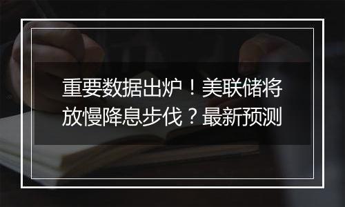 重要数据出炉！美联储将放慢降息步伐？最新预测