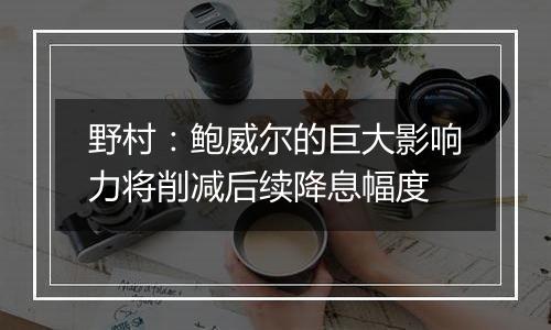 野村：鲍威尔的巨大影响力将削减后续降息幅度