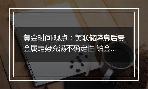 黄金时间·观点：美联储降息后贵金属走势充满不确定性 铂金投机机会悄然来临