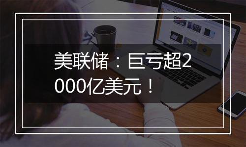 美联储：巨亏超2000亿美元！