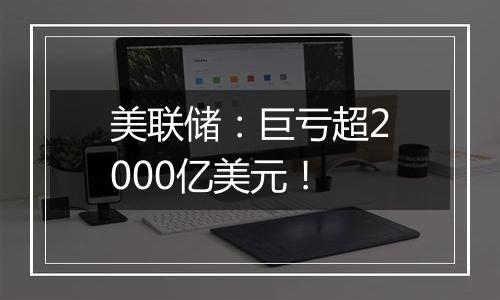 美联储：巨亏超2000亿美元！