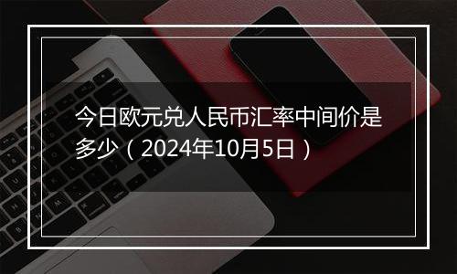 今日欧元兑人民币汇率中间价是多少（2024年10月5日）