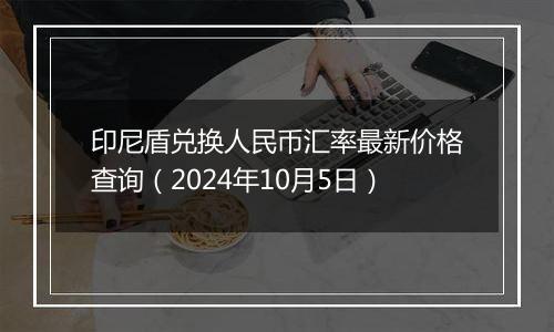 印尼盾兑换人民币汇率最新价格查询（2024年10月5日）