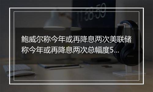 鲍威尔称今年或再降息两次美联储称今年或再降息两次总幅度50个基点