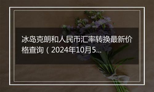 冰岛克朗和人民币汇率转换最新价格查询（2024年10月5日）