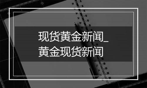 现货黄金新闻_黄金现货新闻