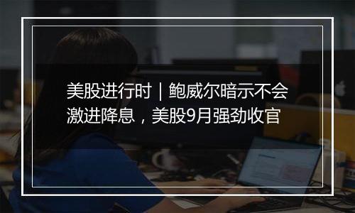 美股进行时｜鲍威尔暗示不会激进降息，美股9月强劲收官