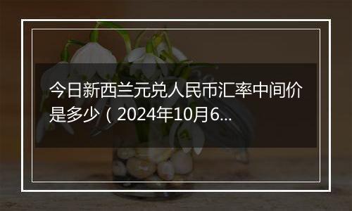 今日新西兰元兑人民币汇率中间价是多少（2024年10月6日）