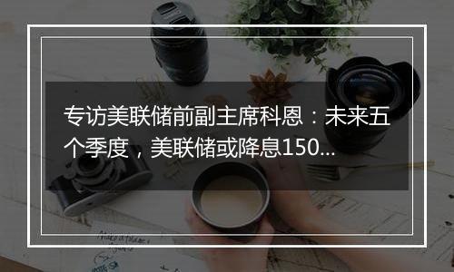 专访美联储前副主席科恩：未来五个季度，美联储或降息150个基点