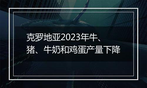 克罗地亚2023年牛、猪、牛奶和鸡蛋产量下降