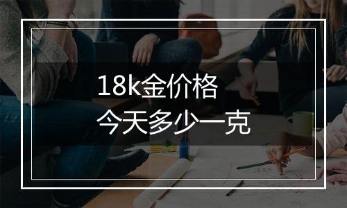 18k金价格今天多少一克