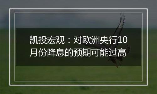 凯投宏观：对欧洲央行10月份降息的预期可能过高