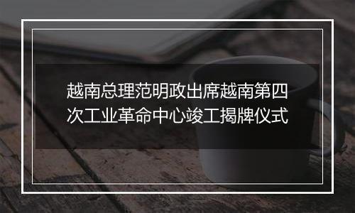 越南总理范明政出席越南第四次工业革命中心竣工揭牌仪式