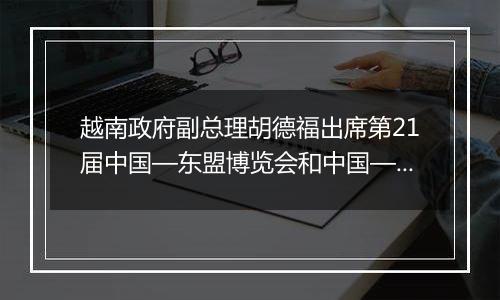 越南政府副总理胡德福出席第21届中国—东盟博览会和中国—东盟商务与投资峰会