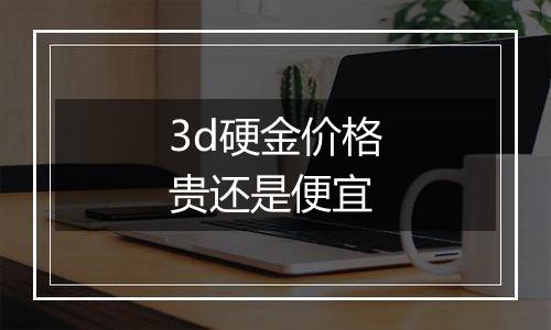 3d硬金价格贵还是便宜