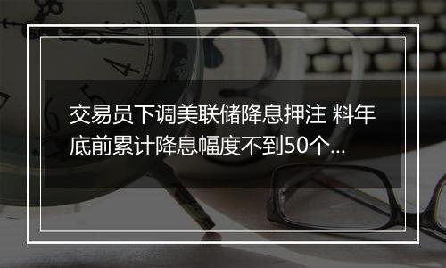 交易员下调美联储降息押注 料年底前累计降息幅度不到50个基点