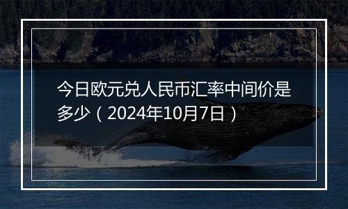 今日欧元兑人民币汇率中间价是多少（2024年10月7日）