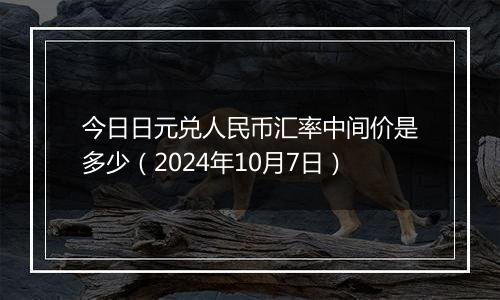 今日日元兑人民币汇率中间价是多少（2024年10月7日）