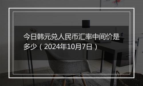 今日韩元兑人民币汇率中间价是多少（2024年10月7日）