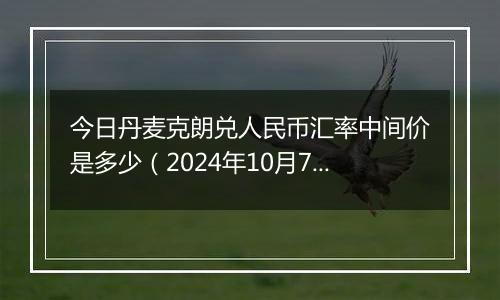 今日丹麦克朗兑人民币汇率中间价是多少（2024年10月7日）