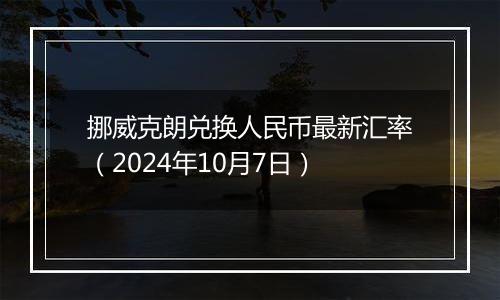 挪威克朗兑换人民币最新汇率（2024年10月7日）