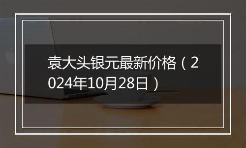 袁大头银元最新价格（2024年10月28日）