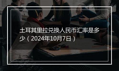 土耳其里拉兑换人民币汇率是多少（2024年10月7日）