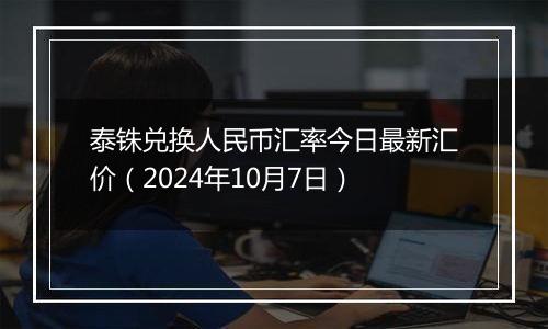 泰铢兑换人民币汇率今日最新汇价（2024年10月7日）