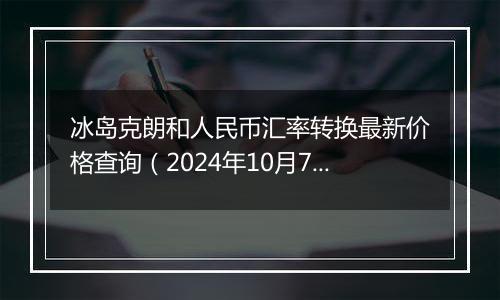 冰岛克朗和人民币汇率转换最新价格查询（2024年10月7日）