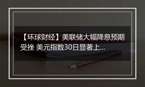 【环球财经】美联储大幅降息预期受挫 美元指数30日显著上涨