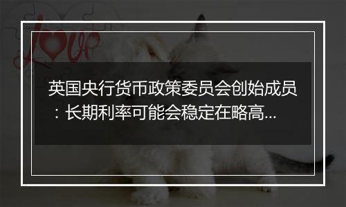 英国央行货币政策委员会创始成员：长期利率可能会稳定在略高于4%的水平