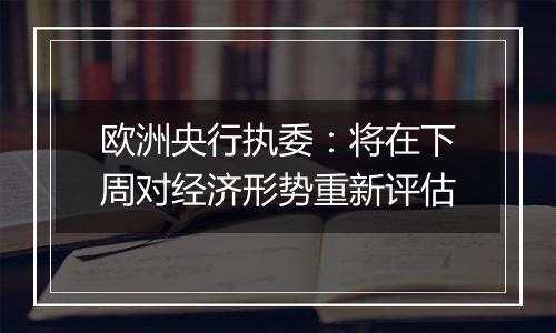 欧洲央行执委：将在下周对经济形势重新评估