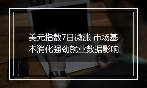 美元指数7日微涨 市场基本消化强劲就业数据影响