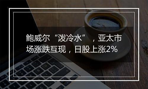 鲍威尔“泼冷水”，亚太市场涨跌互现，日股上涨2%