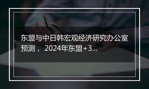 东盟与中日韩宏观经济研究办公室预测， 2024年东盟+3经济增速达4.2%